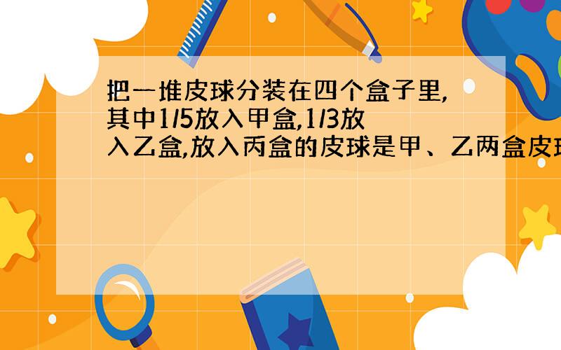 把一堆皮球分装在四个盒子里,其中1/5放入甲盒,1/3放入乙盒,放入丙盒的皮球是甲、乙两盒皮球总数的75%,