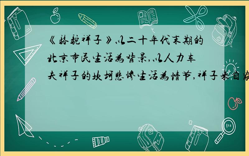 《骆驼祥子》以二十年代末期的北京市民生活为背景,以人力车夫祥子的坎坷悲惨生活为情节,祥子来自农村,