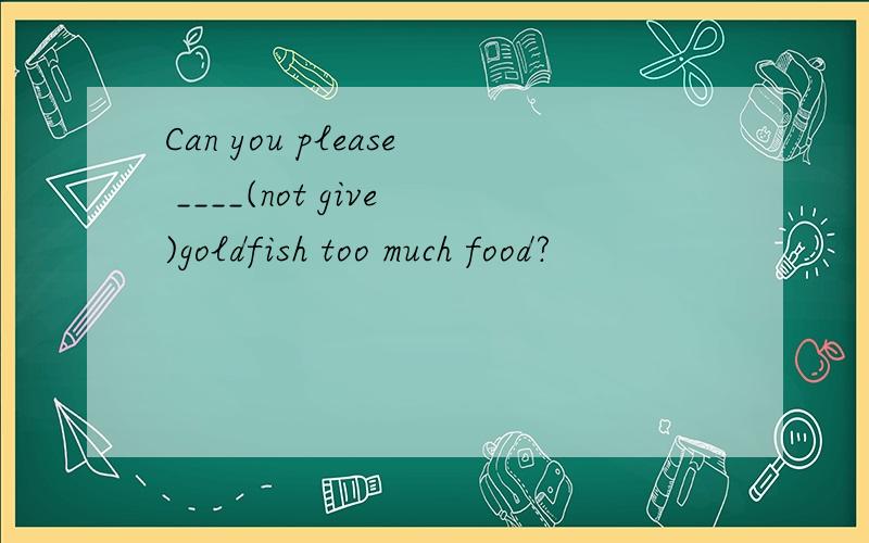 Can you please ____(not give)goldfish too much food?