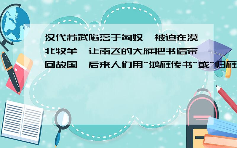 汉代苏武陷落于匈奴,被迫在漠北牧羊,让南飞的大雁把书信带回故国,后来人们用“鸿雁传书”或“归雁”代