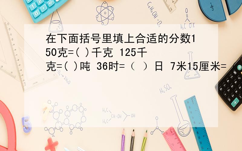 在下面括号里填上合适的分数150克=( )千克 125千克=( )吨 36时=（ ）日 7米15厘米=（ ）米