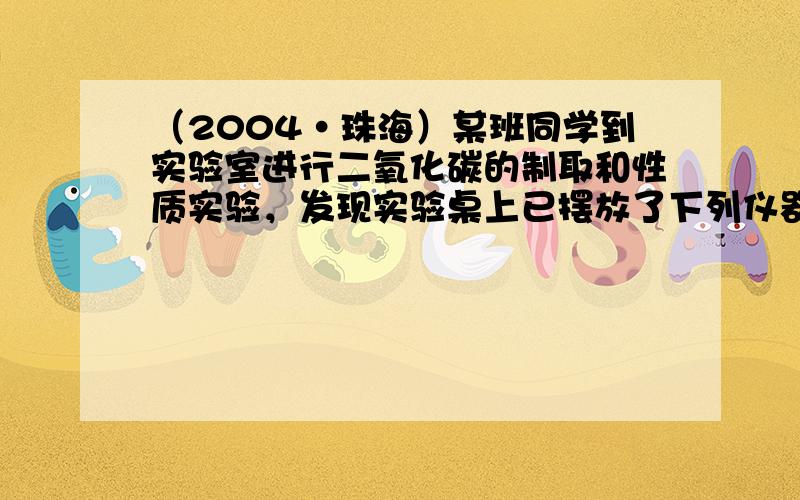 （2004•珠海）某班同学到实验室进行二氧化碳的制取和性质实验，发现实验桌上已摆放了下列仪器可供选用（铁架台省略）：