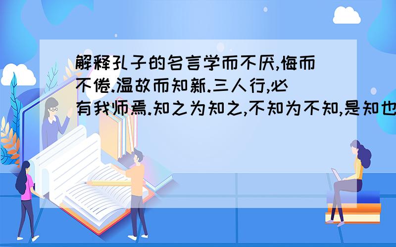 解释孔子的名言学而不厌,悔而不倦.温故而知新.三人行,必有我师焉.知之为知之,不知为不知,是知也.