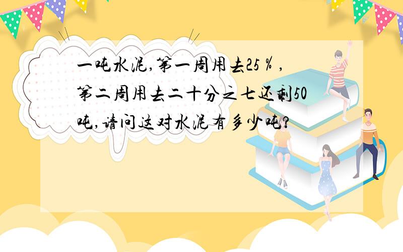 一吨水泥,第一周用去25％,第二周用去二十分之七还剩50吨,请问这对水泥有多少吨?