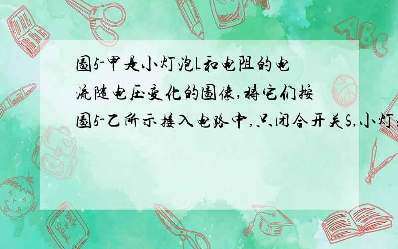 图5-甲是小灯泡L和电阻的电流随电压变化的图像,将它们按图5-乙所示接入电路中,只闭合开关S,小灯泡的实际功率为1W,再