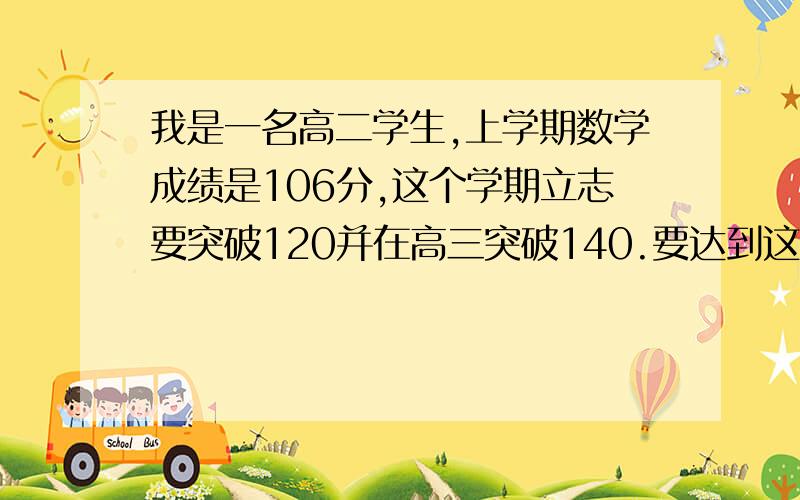 我是一名高二学生,上学期数学成绩是106分,这个学期立志要突破120并在高三突破140.要达到这一点没有一定实力是不行的