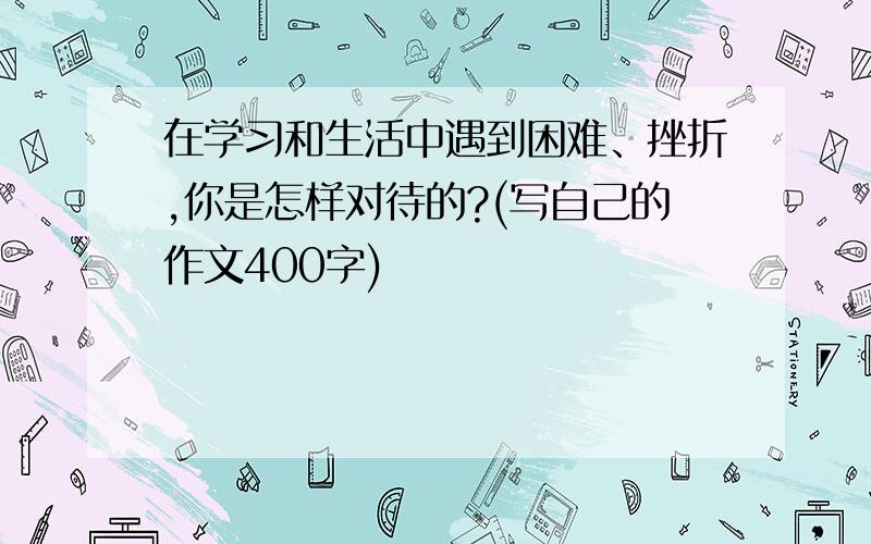 在学习和生活中遇到困难、挫折,你是怎样对待的?(写自己的作文400字)