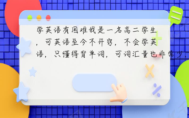 学英语有困难我是一名高二学生，可英语至今不开窍，不会学英语，只懂得背单词，可词汇量也非常少，语法什么都不会，做个阅读也太