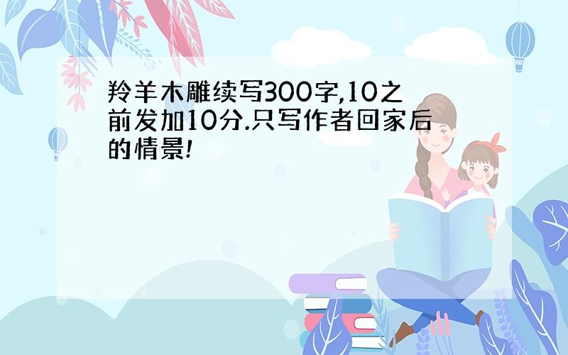 羚羊木雕续写300字,10之前发加10分.只写作者回家后的情景!