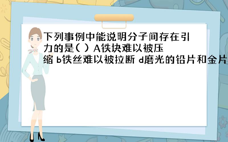 下列事例中能说明分子间存在引力的是( ) A铁块难以被压缩 b铁丝难以被拉断 d磨光的铅片和金片