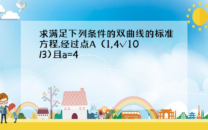 求满足下列条件的双曲线的标准方程.经过点A（1,4√10/3)且a=4