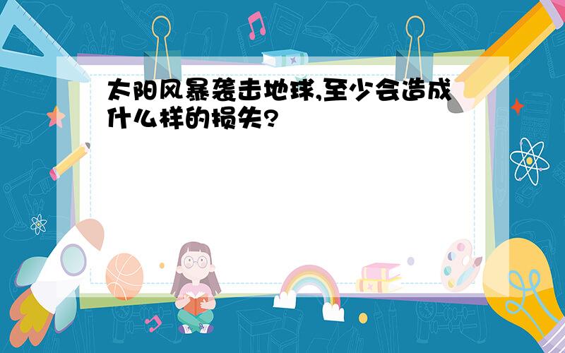 太阳风暴袭击地球,至少会造成什么样的损失?