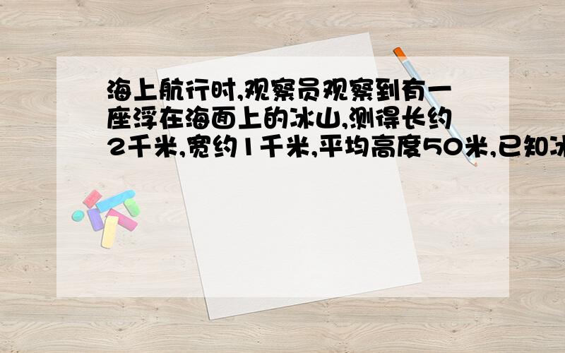 海上航行时,观察员观察到有一座浮在海面上的冰山,测得长约2千米,宽约1千米,平均高度50米,已知冰山的密度为0.9克/立