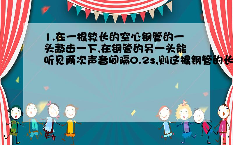 1.在一根较长的空心钢管的一头敲击一下,在钢管的另一头能听见两次声音间隔0.2s,则这根钢管的长度是多少?（已知声音在钢