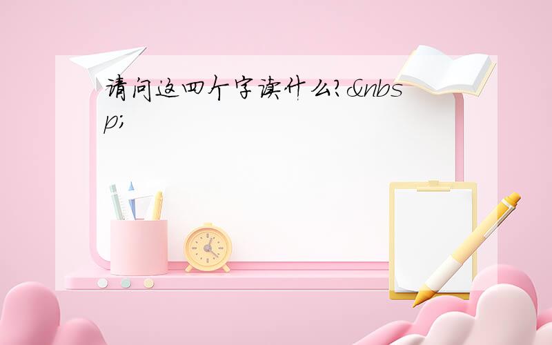 请问这四个字读什么? 