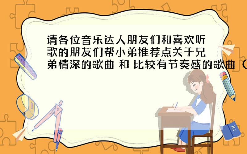 请各位音乐达人朋友们和喜欢听歌的朋友们帮小弟推荐点关于兄弟情深的歌曲 和 比较有节奏感的歌曲（中文的）谢谢大家啦!