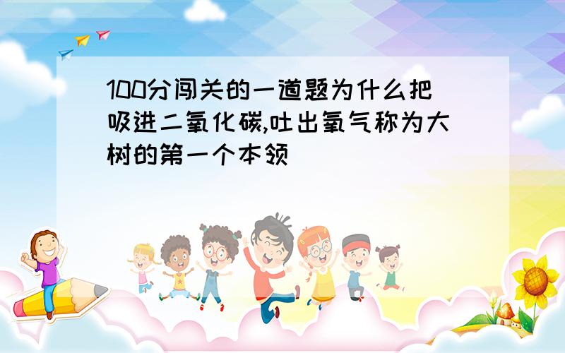 100分闯关的一道题为什么把吸进二氧化碳,吐出氧气称为大树的第一个本领