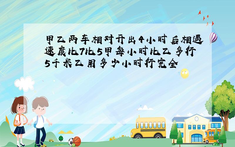 甲乙两车相对开出4小时后相遇速度比7比5甲每小时比乙多行5千米乙用多少小时行完全