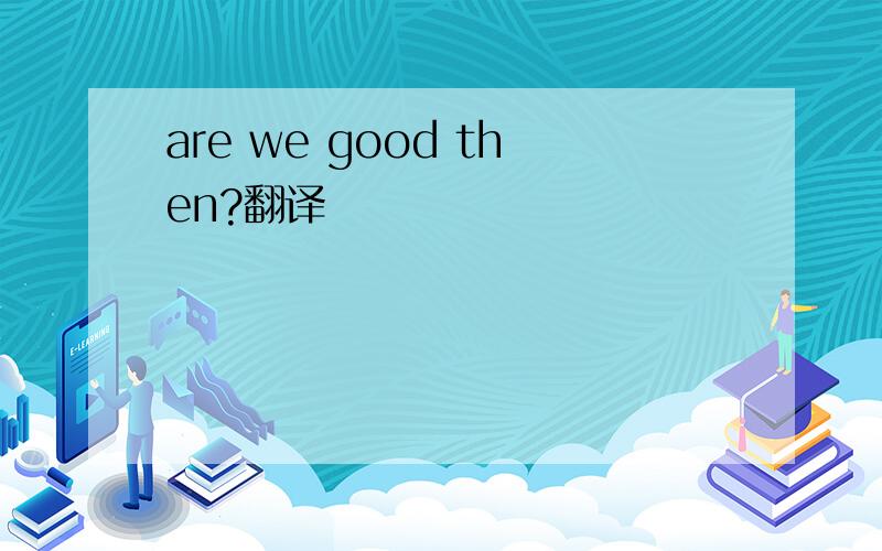 are we good then?翻译