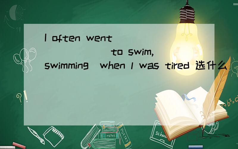 I often went ______(to swim,swimming)when l was tired 选什么