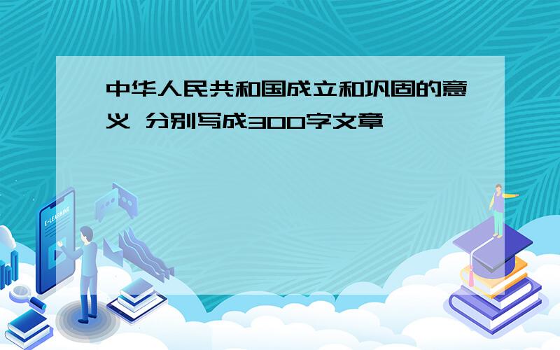 中华人民共和国成立和巩固的意义 分别写成300字文章