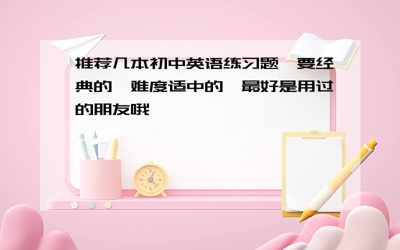 推荐几本初中英语练习题,要经典的,难度适中的,最好是用过的朋友哦