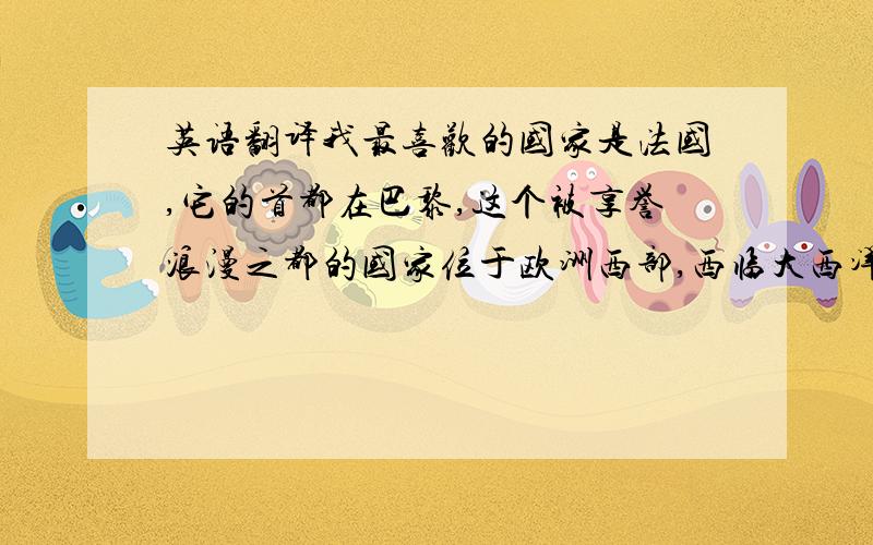 英语翻译我最喜欢的国家是法国,它的首都在巴黎,这个被享誉浪漫之都的国家位于欧洲西部,西临大西洋,西北面对英吉利海峡和北海