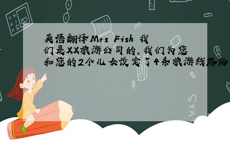 英语翻译Mrs Fish 我们是XX旅游公司的,我们为您和您的2个儿女设定了4条旅游线路给你选择.从北京到上海的旅游线路