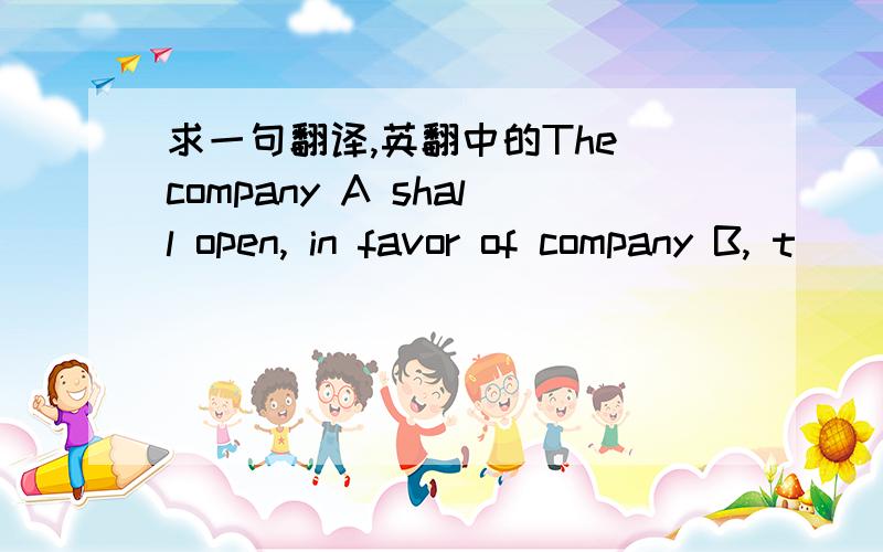 求一句翻译,英翻中的The company A shall open, in favor of company B, t