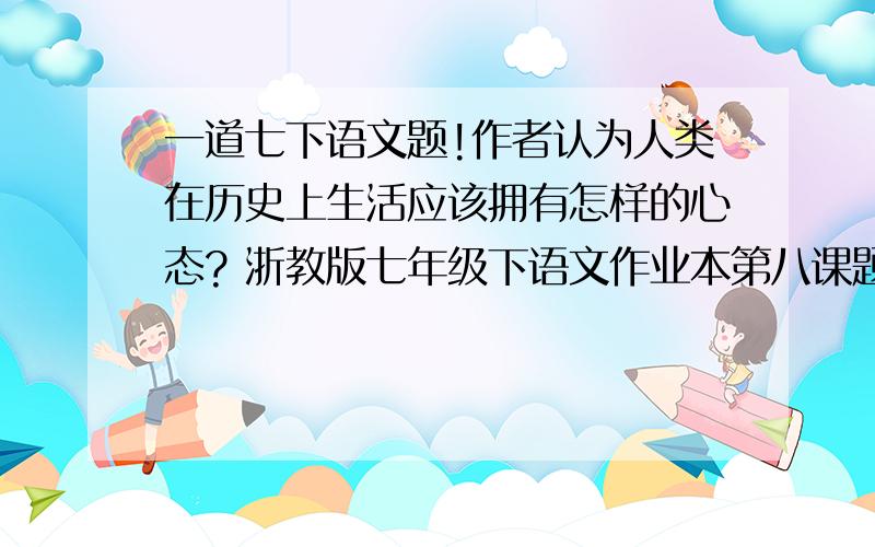 一道七下语文题!作者认为人类在历史上生活应该拥有怎样的心态? 浙教版七年级下语文作业本第八课题目..