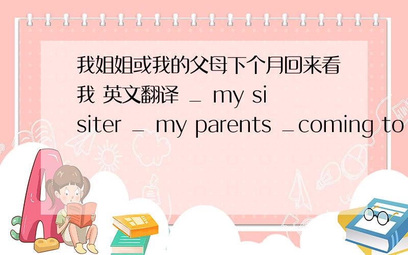 我姐姐或我的父母下个月回来看我 英文翻译 _ my sisiter _ my parents _coming to se