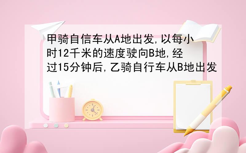 甲骑自信车从A地出发,以每小时12千米的速度驶向B地,经过15分钟后,乙骑自行车从B地出发