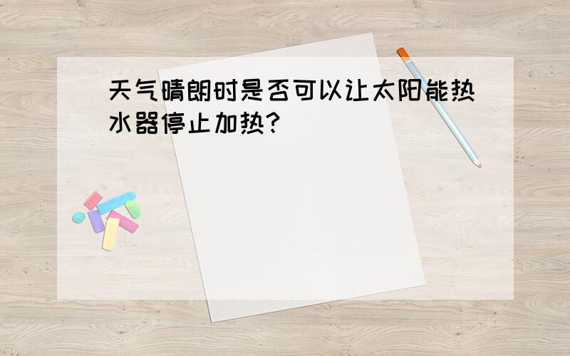 天气晴朗时是否可以让太阳能热水器停止加热?