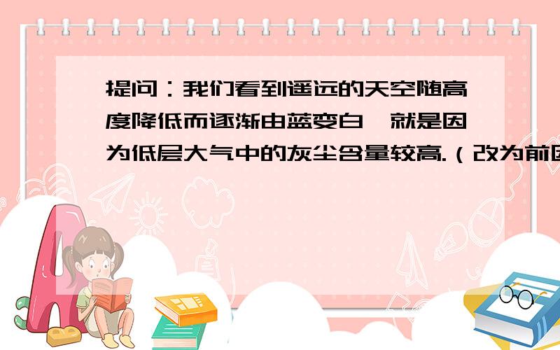 提问：我们看到遥远的天空随高度降低而逐渐由蓝变白,就是因为低层大气中的灰尘含量较高.（改为前因后果的