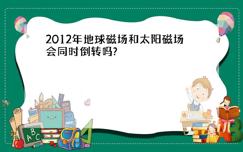 2012年地球磁场和太阳磁场会同时倒转吗?