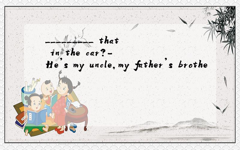 _________ that in the car?- He's my uncle,my father's brothe