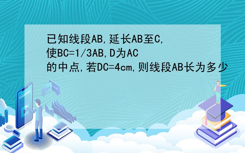 已知线段AB,延长AB至C,使BC=1/3AB,D为AC的中点,若DC=4cm,则线段AB长为多少