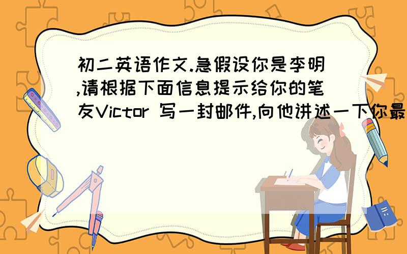 初二英语作文.急假设你是李明,请根据下面信息提示给你的笔友Victor 写一封邮件,向他讲述一下你最近的情况.内容可适当