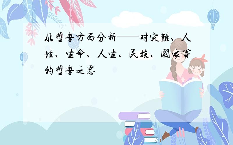 从哲学方面分析——对灾难、人性、生命、人生、民族、国家等的哲学之思