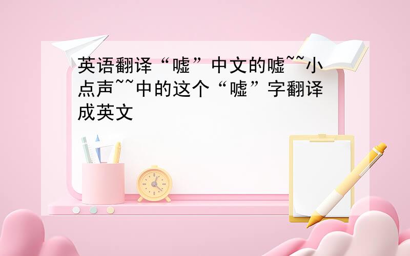 英语翻译“嘘”中文的嘘~~小点声~~中的这个“嘘”字翻译成英文