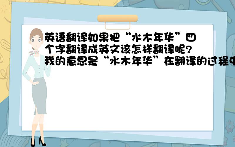 英语翻译如果把“水木年华”四个字翻译成英文该怎样翻译呢?我的意思是“水木年华”在翻译的过程中是以一个名次的形式出现,最好