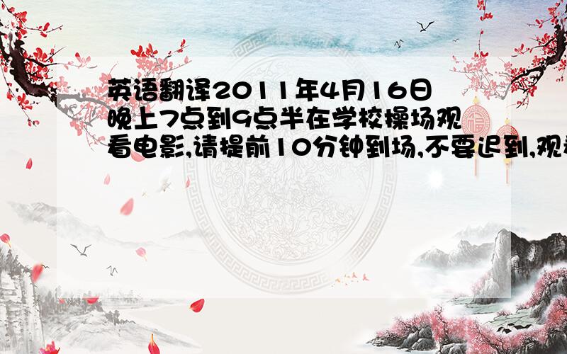 英语翻译2011年4月16日晚上7点到9点半在学校操场观看电影,请提前10分钟到场,不要迟到,观看时请保持安静,请保持场