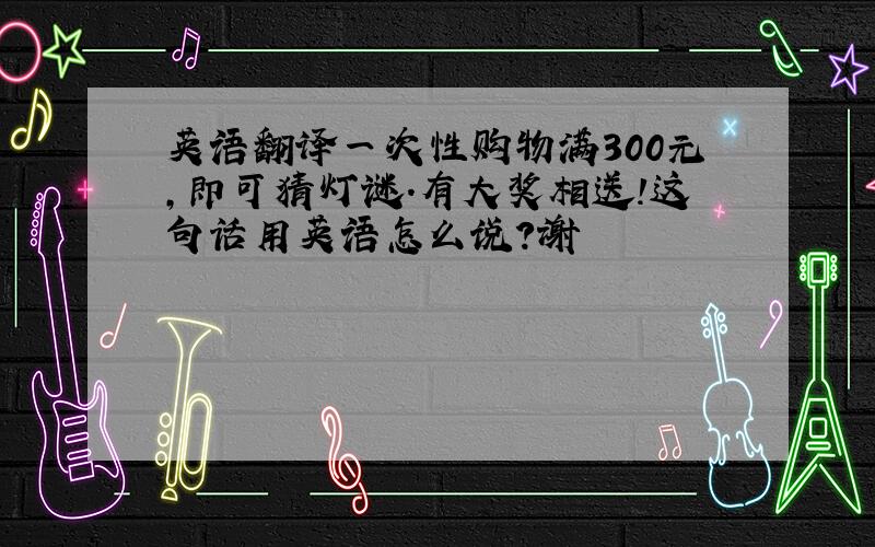 英语翻译一次性购物满300元,即可猜灯谜.有大奖相送!这句话用英语怎么说?谢