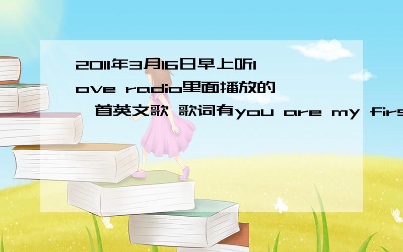 2011年3月16日早上听love radio里面播放的一首英文歌 歌词有you are my first love y