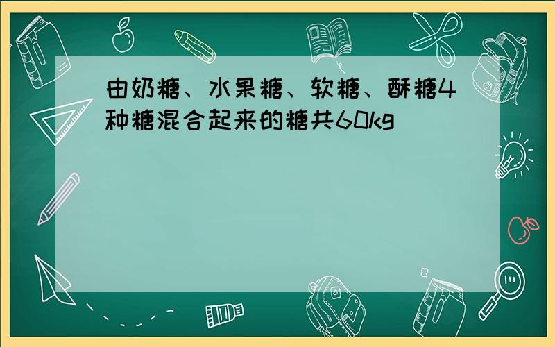 由奶糖、水果糖、软糖、酥糖4种糖混合起来的糖共60kg