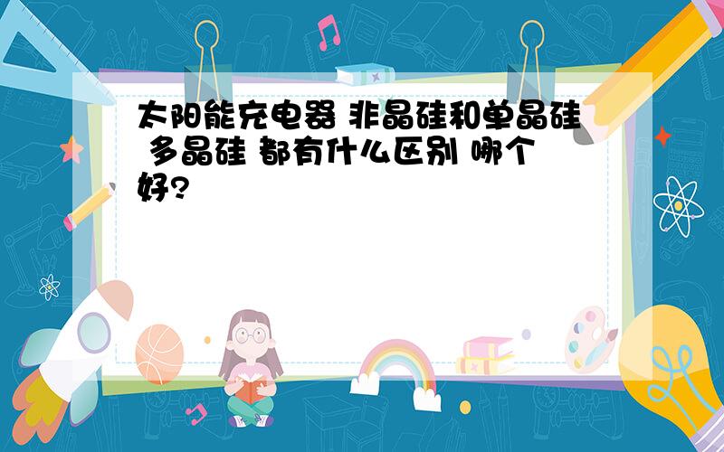 太阳能充电器 非晶硅和单晶硅 多晶硅 都有什么区别 哪个好?