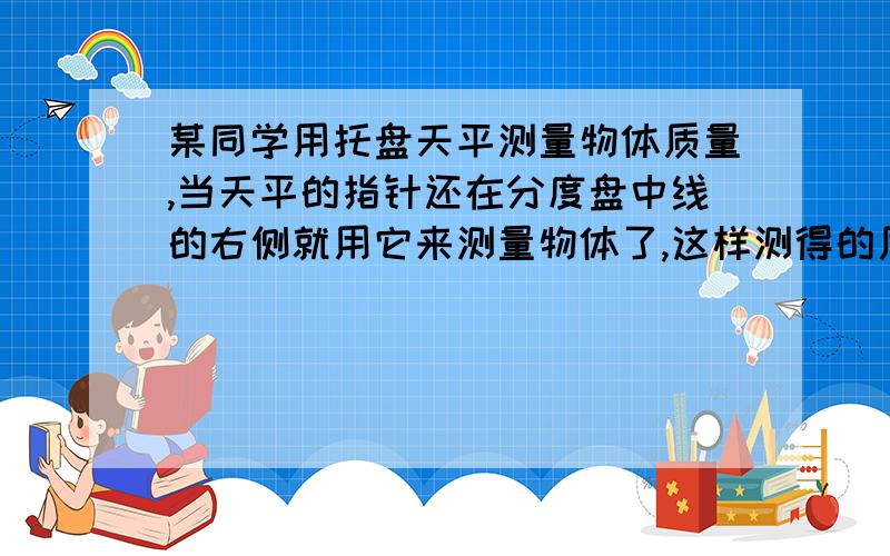 某同学用托盘天平测量物体质量,当天平的指针还在分度盘中线的右侧就用它来测量物体了,这样测得的质量