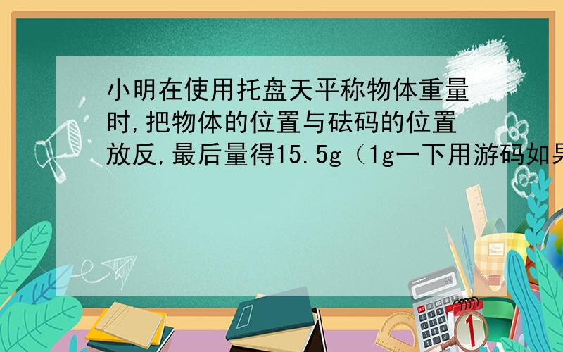 小明在使用托盘天平称物体重量时,把物体的位置与砝码的位置放反,最后量得15.5g（1g一下用游码如果按照正确的方法,则物