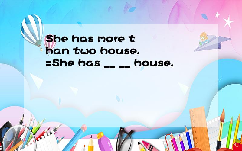 She has more than two house.=She has __ __ house.