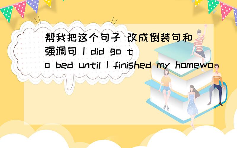 帮我把这个句子 改成倒装句和强调句 I did go to bed until I finished my homewo